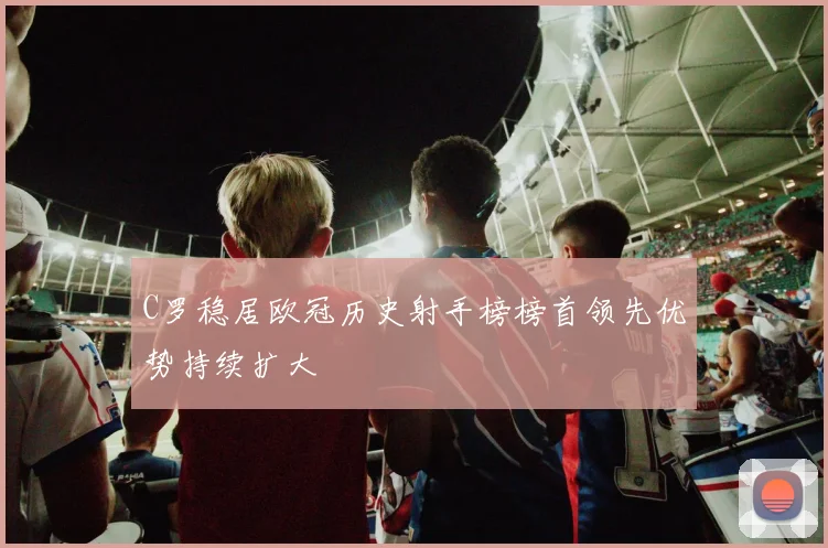 C罗稳居欧冠历史射手榜榜首领先优势持续扩大