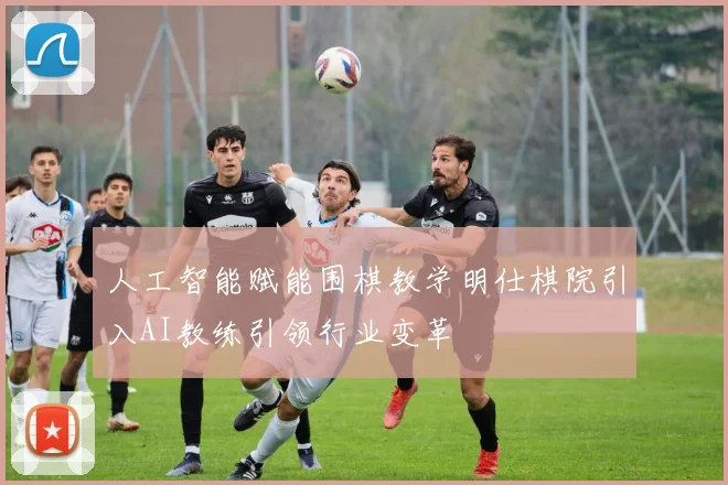人工智能赋能围棋教学明仕棋院引入AI教练引领行业变革